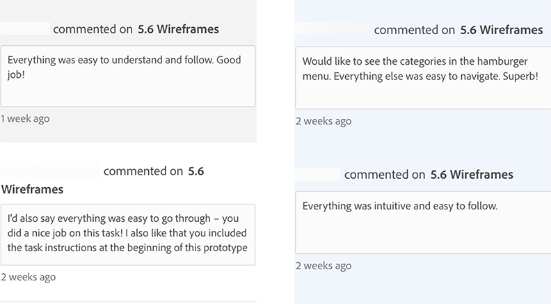 User Testing, first comment: Everything was easy to understand and follow.
                good job.
                Second comment: I'd also say everything was easy to go through - you did a nice job on this task!
                I also like that you included the task instructions at the beginning of this prototype.
                Third comment: Would like to see the categories in the hamburger menu.
                Eveything else was easy to navigate. Superb!
                Fourth comment: Eveything was intuitive and easy to follow