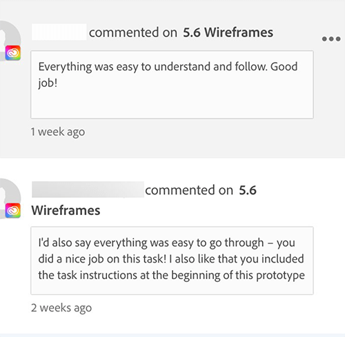 User Testing, first comment: Everything was easy to understand and follow.
          good job.
          Second comment: I'd also say everything was easy to go through - you did a nice job on this task!
          I also like that you included the task instructions at the beginning of this prototype.